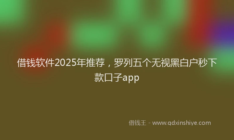 借钱软件2025年推荐，罗列五个无视黑白户秒下款口子app