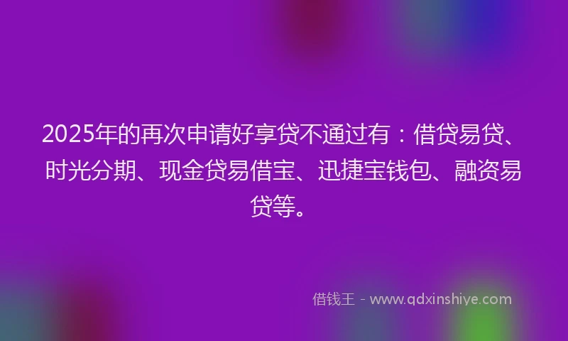 2025年的再次申请好享贷不通过有：借贷易贷、时光分期、现金贷易借宝、迅捷宝钱包、融资易贷等。