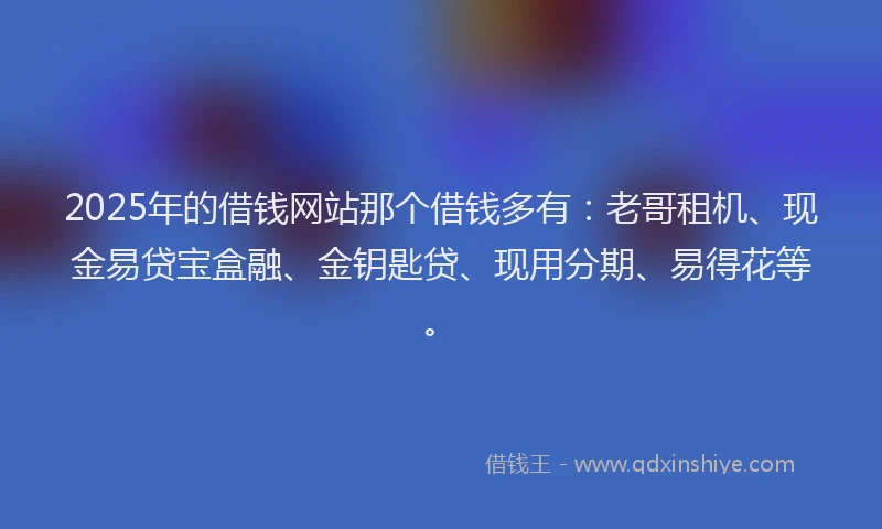 2025年的借钱网站那个借钱多有：老哥租机、现金易贷宝盒融、金钥匙贷、现用分期、易得花等。