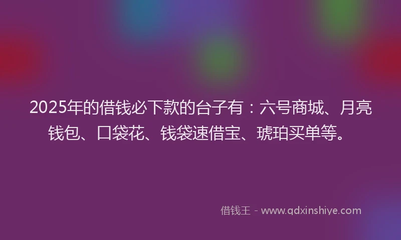 2025年的借钱必下款的台子有：六号商城、月亮钱包、口袋花、钱袋速借宝、琥珀买单等。