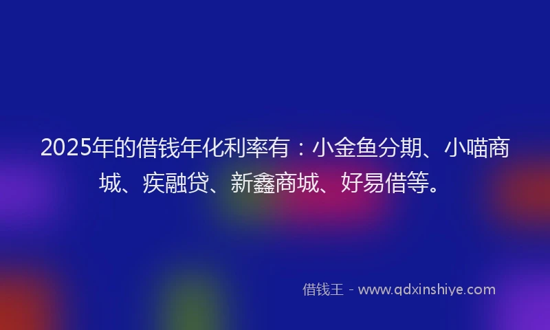 2025年的借钱年化利率有：小金鱼分期、小喵商城、疾融贷、新鑫商城、好易借等。