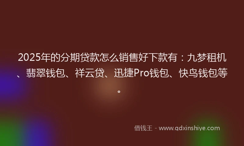 2025年的分期贷款怎么销售好下款有：九梦租机、翡翠钱包、祥云贷、迅捷Pro钱包、快鸟钱包等。