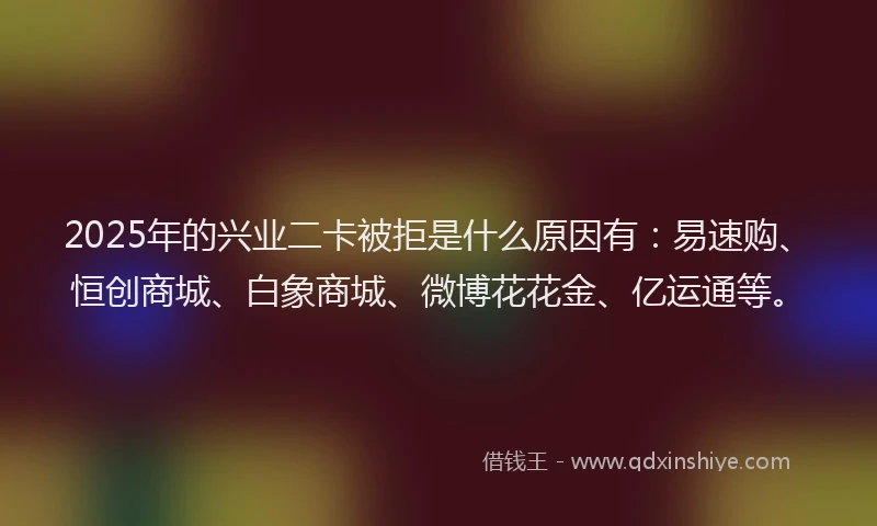 2025年的兴业二卡被拒是什么原因有：易速购、恒创商城、白象商城、微博花花金、亿运通等。