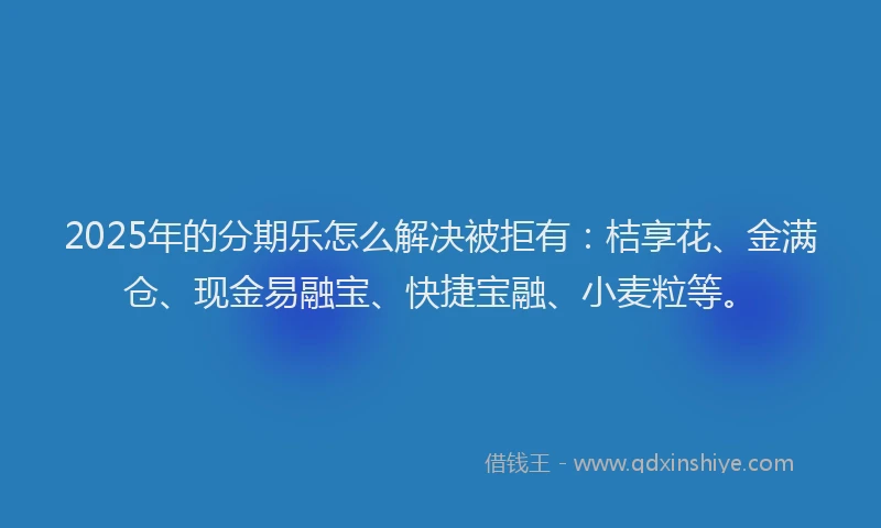 2025年的分期乐怎么解决被拒有：桔享花、金满仓、现金易融宝、快捷宝融、小麦粒等。
