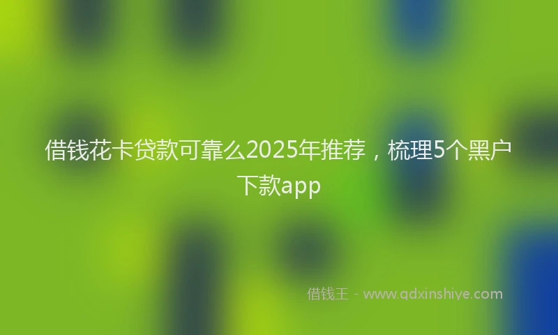 借钱花卡贷款可靠么2025年推荐，梳理5个黑户下款app