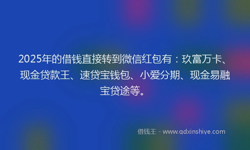 2025年的借钱直接转到微信红包有：玖富万卡、现金贷款王、速贷宝钱包、小爱分期、现金易融宝贷途等。