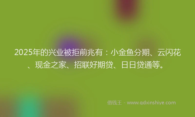 2025年的兴业被拒前兆有：小金鱼分期、云闪花、现金之家、招联好期贷、日日贷通等。