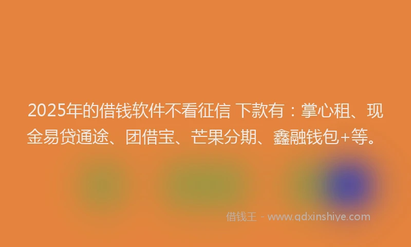 2025年的借钱软件不看征信 下款有：掌心租、现金易贷通途、团借宝、芒果分期、鑫融钱包+等。