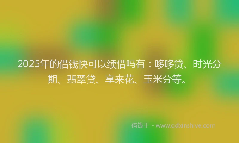 2025年的借钱快可以续借吗有：哆哆贷、时光分期、翡翠贷、享来花、玉米分等。