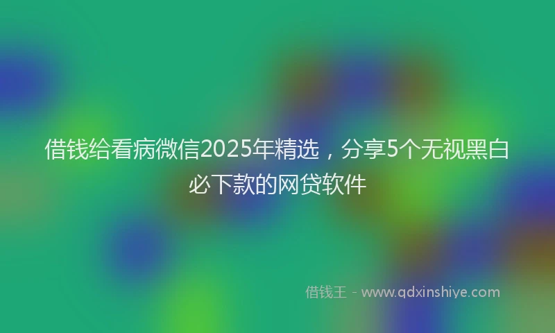 借钱给看病微信2025年精选，分享5个无视黑白必下款的网贷软件