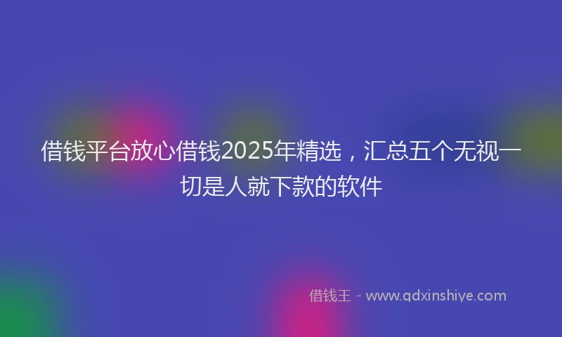 借钱平台放心借钱2025年精选，汇总五个无视一切是人就下款的软件