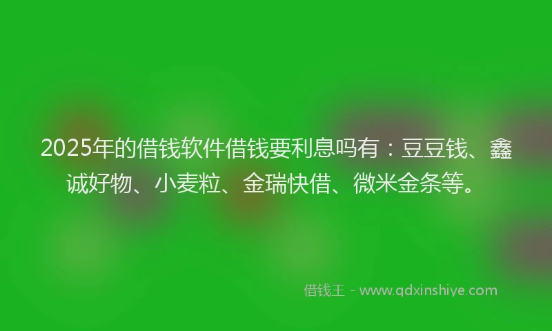 2025年的借钱软件借钱要利息吗有：豆豆钱、鑫诚好物、小麦粒、金瑞快借、微米金条等。
