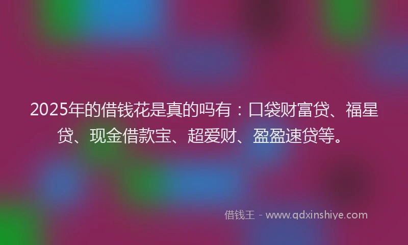 2025年的借钱花是真的吗有：口袋财富贷、福星贷、现金借款宝、超爱财、盈盈速贷等。