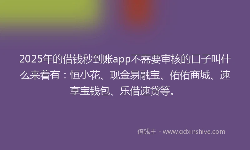 2025年的借钱秒到账app不需要审核的口子叫什么来着有：恒小花、现金易融宝、佑佑商城、速享宝钱包、乐借速贷等。