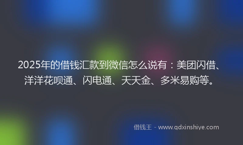 2025年的借钱汇款到微信怎么说有：美团闪借、洋洋花呗通、闪电通、天天金、多米易购等。
