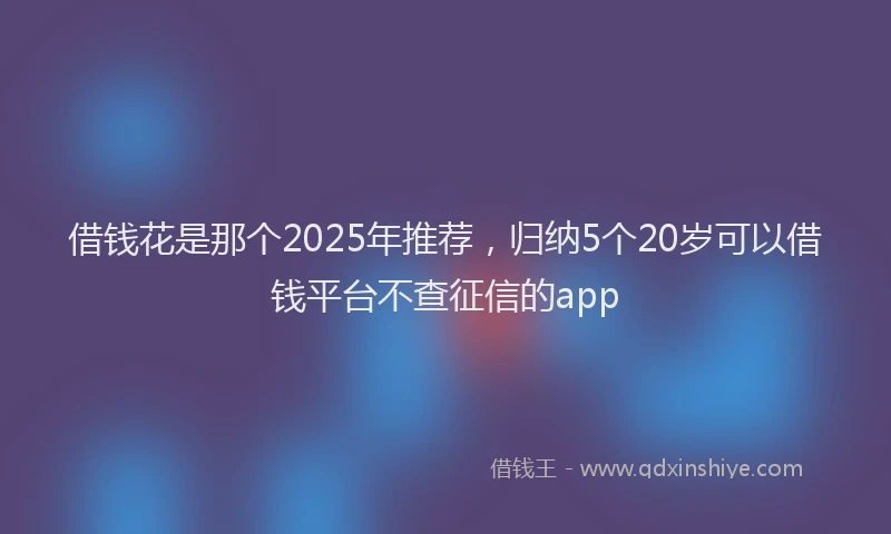 借钱花是那个2025年推荐，归纳5个20岁可以借钱平台不查征信的app