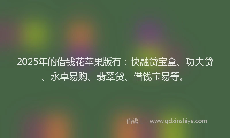 2025年的借钱花苹果版有：快融贷宝盒、功夫贷、永卓易购、翡翠贷、借钱宝易等。