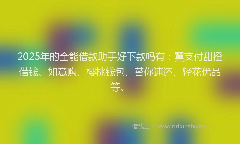 2025年的全能借款助手好下款吗有：翼支付甜橙借钱、如意购、樱桃钱包、替你速还、轻花优品等。