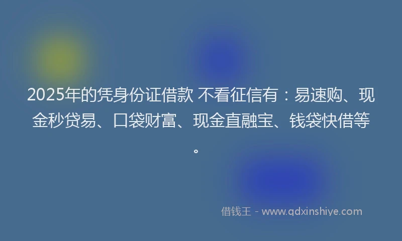 2025年的凭身份证借款 不看征信有：易速购、现金秒贷易、口袋财富、现金直融宝、钱袋快借等。