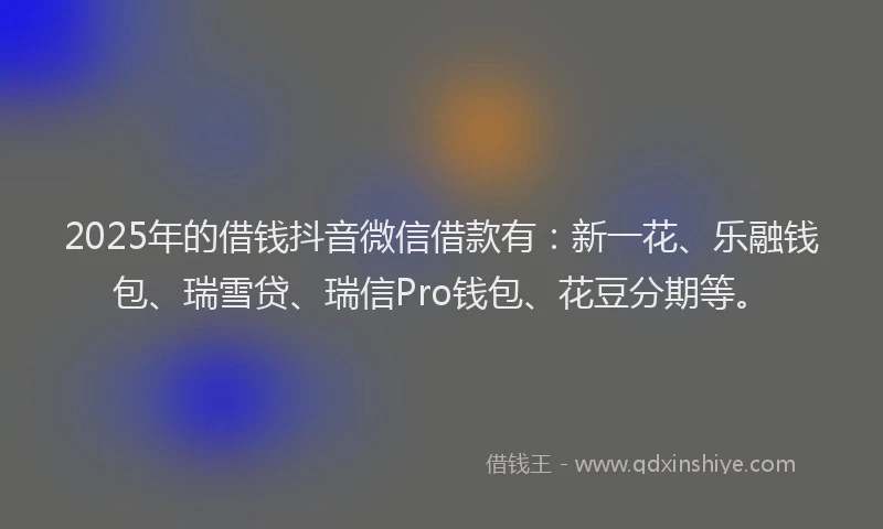 2025年的借钱抖音微信借款有：新一花、乐融钱包、瑞雪贷、瑞信Pro钱包、花豆分期等。
