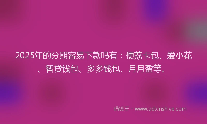 2025年的分期容易下款吗有：便荔卡包、爱小花、智贷钱包、多多钱包、月月盈等。