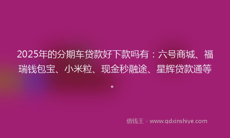 2025年的分期车贷款好下款吗有：六号商城、福瑞钱包宝、小米粒、现金秒融途、星辉贷款通等。