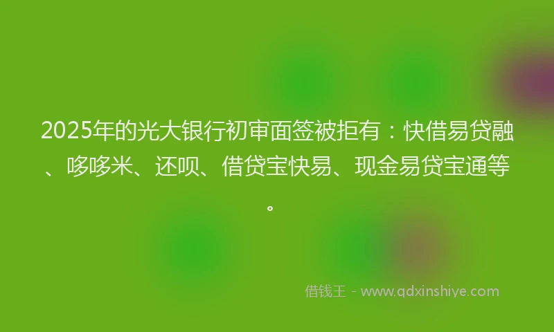 2025年的光大银行初审面签被拒有：快借易贷融、哆哆米、还呗、借贷宝快易、现金易贷宝通等。