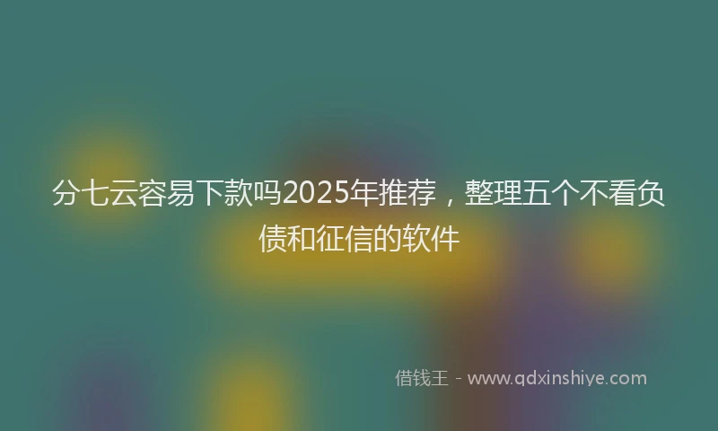 分七云容易下款吗2025年推荐，整理五个不看负债和征信的软件