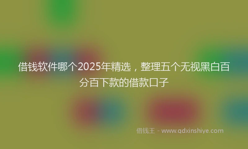 借钱软件哪个2025年精选，整理五个无视黑白百分百下款的借款口子