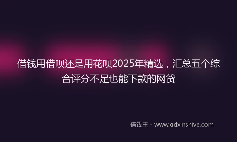 借钱用借呗还是用花呗2025年精选，汇总五个综合评分不足也能下款的网贷