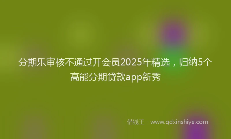 分期乐审核不通过开会员2025年精选，归纳5个高能分期贷款app新秀