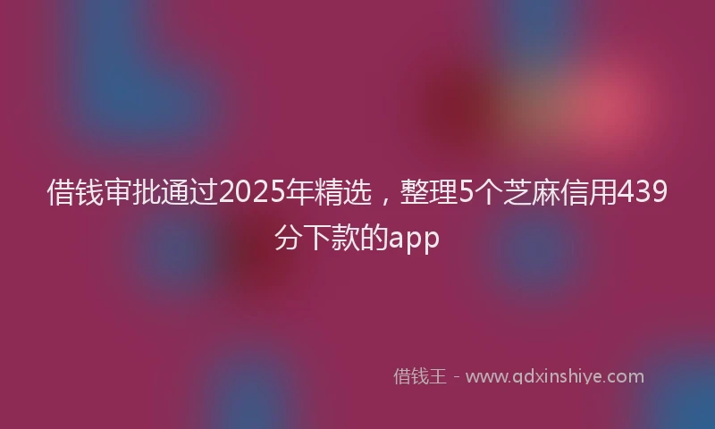 借钱审批通过2025年精选，整理5个芝麻信用439分下款的app