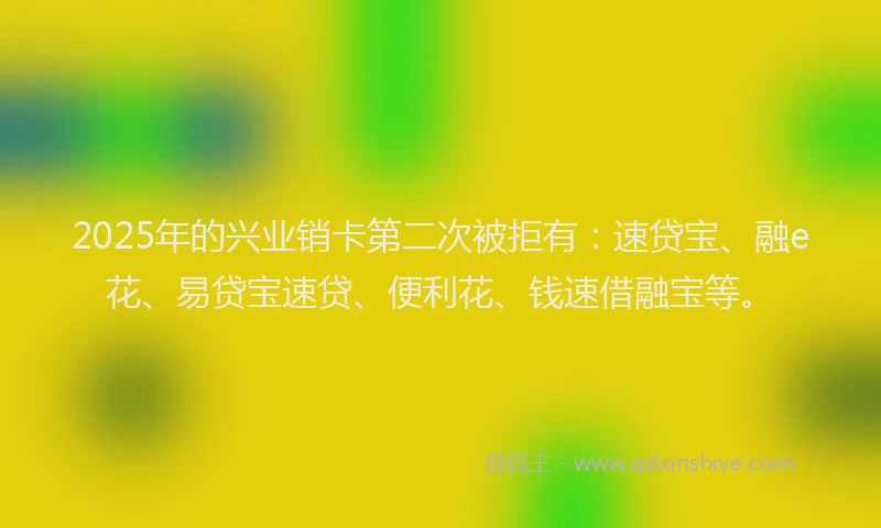 2025年的兴业销卡第二次被拒有：速贷宝、融e花、易贷宝速贷、便利花、钱速借融宝等。