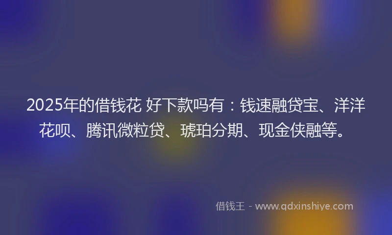 2025年的借钱花 好下款吗有：钱速融贷宝、洋洋花呗、腾讯微粒贷、琥珀分期、现金侠融等。