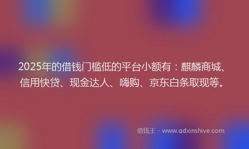2025年的借钱门槛低的平台小额有：麒麟商城、信用快贷、现金达人、嗨购、京东白条取现等。