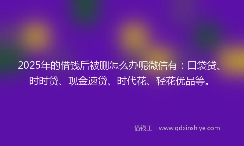 2025年的借钱后被删怎么办呢微信有：口袋贷、时时贷、现金速贷、时代花、轻花优品等。