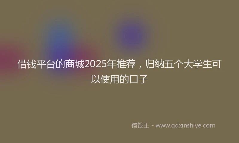 借钱平台的商城2025年推荐，归纳五个大学生可以使用的口子