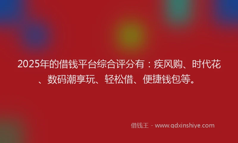 2025年的借钱平台综合评分有：疾风购、时代花、数码潮享玩、轻松借、便捷钱包等。