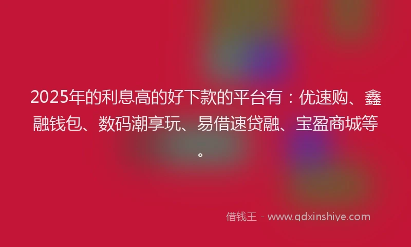 2025年的利息高的好下款的平台有：优速购、鑫融钱包、数码潮享玩、易借速贷融、宝盈商城等。