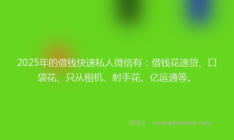 2025年的借钱快速私人微信有：借钱花速贷、口袋花、只从租机、射手花、亿运通等。