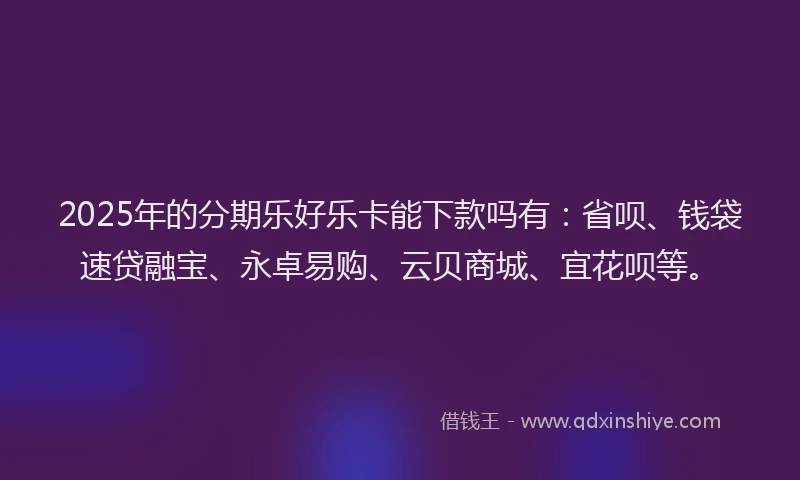 2025年的分期乐好乐卡能下款吗有：省呗、钱袋速贷融宝、永卓易购、云贝商城、宜花呗等。
