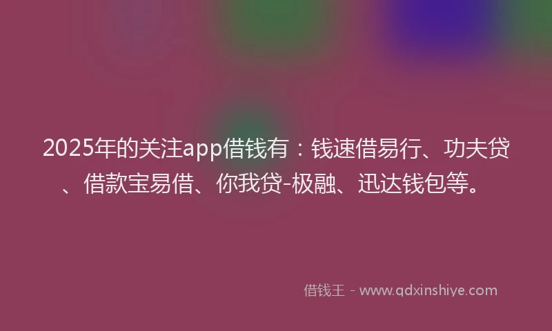 2025年的关注app借钱有：钱速借易行、功夫贷、借款宝易借、你我贷-极融、迅达钱包等。