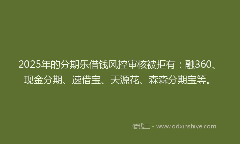 2025年的分期乐借钱风控审核被拒有：融360、现金分期、速借宝、天源花、森森分期宝等。