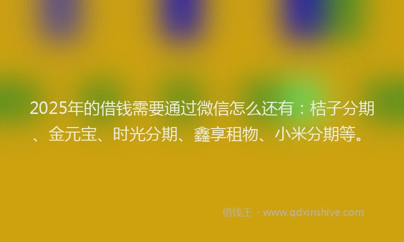 2025年的借钱需要通过微信怎么还有：桔子分期、金元宝、时光分期、鑫享租物、小米分期等。