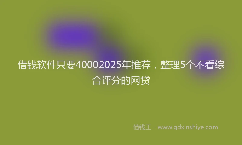 借钱软件只要40002025年推荐，整理5个不看综合评分的网贷