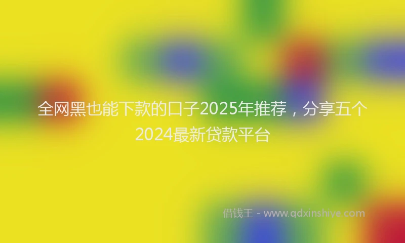 全网黑也能下款的口子2025年推荐，分享五个2024最新贷款平台