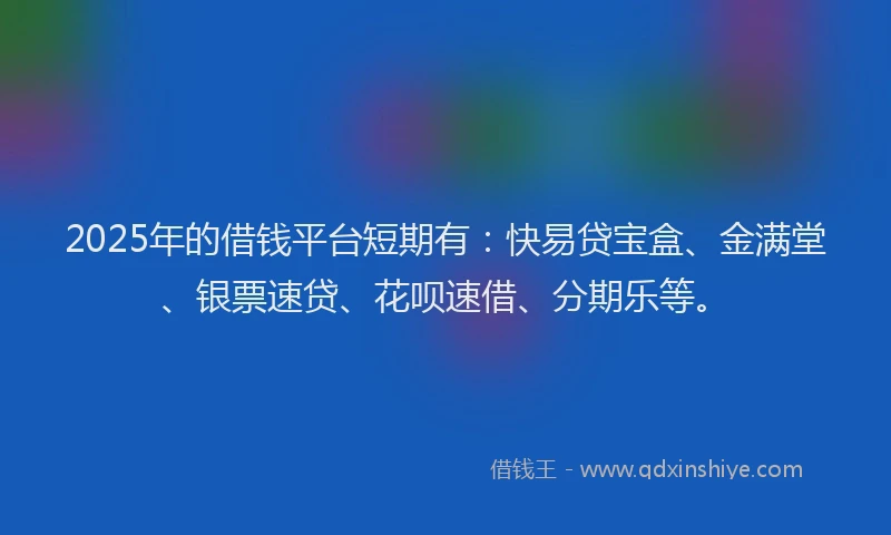 2025年的借钱平台短期有：快易贷宝盒、金满堂、银票速贷、花呗速借、分期乐等。