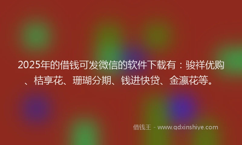 2025年的借钱可发微信的软件下载有：骏祥优购、桔享花、珊瑚分期、钱进快贷、金瀛花等。