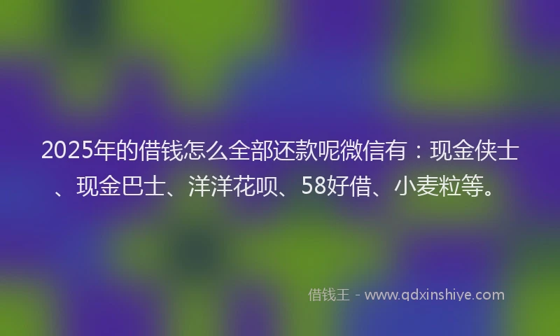 2025年的借钱怎么全部还款呢微信有：现金侠士、现金巴士、洋洋花呗、58好借、小麦粒等。