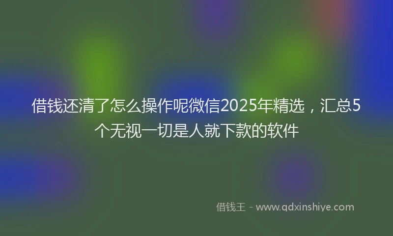 借钱还清了怎么操作呢微信2025年精选，汇总5个无视一切是人就下款的软件